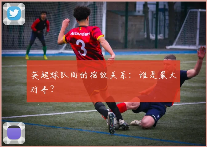 英超球队间的宿敌关系：谁是最大对手？