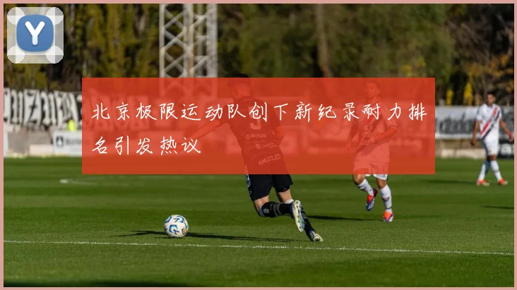 北京极限运动队创下新纪录耐力排名引发热议