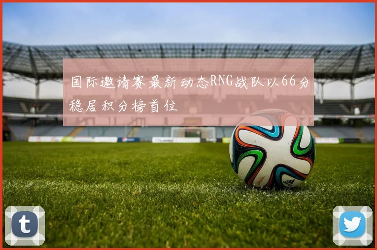 国际邀请赛最新动态RNG战队以66分稳居积分榜首位