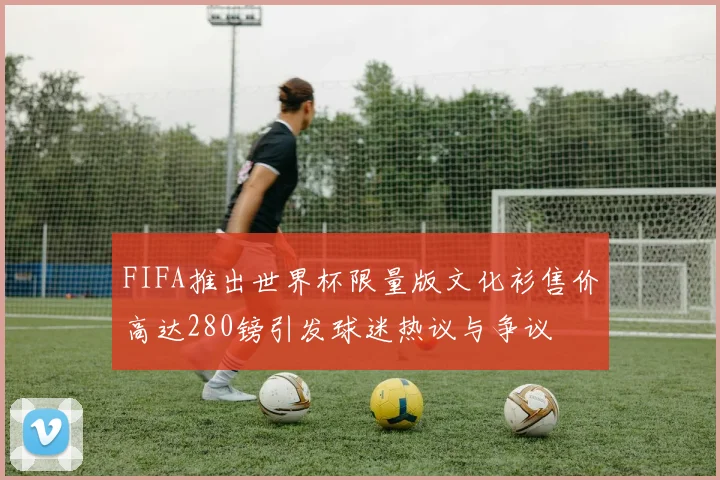 FIFA推出世界杯限量版文化衫售价高达280镑引发球迷热议与争议