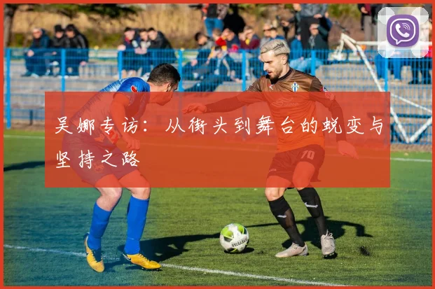 吴娜专访：从街头到舞台的蜕变与坚持之路