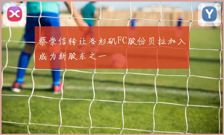 蔡崇信转让洛杉矶FC股份贝拉加入成为新股东之一