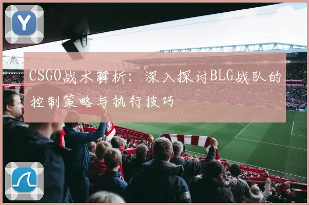 CSGO战术解析：深入探讨BLG战队的控制策略与执行技巧