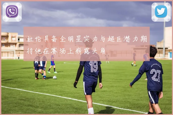 杜伦具备全明星实力与超巨潜力期待他在赛场上崭露头角