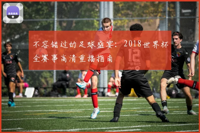 不容错过的足球盛宴：2018世界杯全赛事高清重播指南
